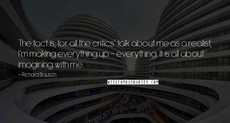 Richard Bausch Quotes: The fact is, for all the critics' talk about me as a realist, I'm making everything up - everything. It is all about imagining with me.