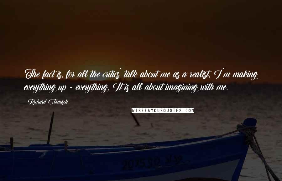 Richard Bausch Quotes: The fact is, for all the critics' talk about me as a realist, I'm making everything up - everything. It is all about imagining with me.