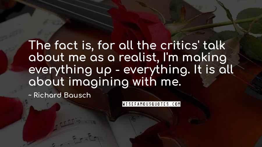 Richard Bausch Quotes: The fact is, for all the critics' talk about me as a realist, I'm making everything up - everything. It is all about imagining with me.