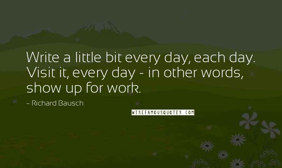 Richard Bausch Quotes: Write a little bit every day, each day. Visit it, every day - in other words, show up for work.