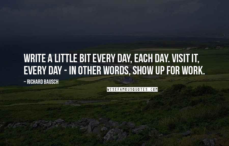 Richard Bausch Quotes: Write a little bit every day, each day. Visit it, every day - in other words, show up for work.