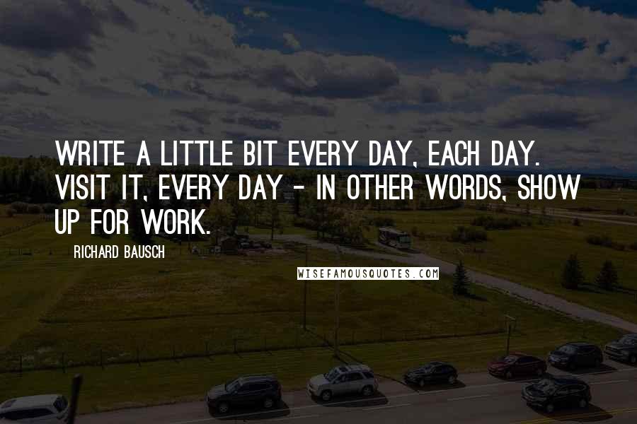 Richard Bausch Quotes: Write a little bit every day, each day. Visit it, every day - in other words, show up for work.