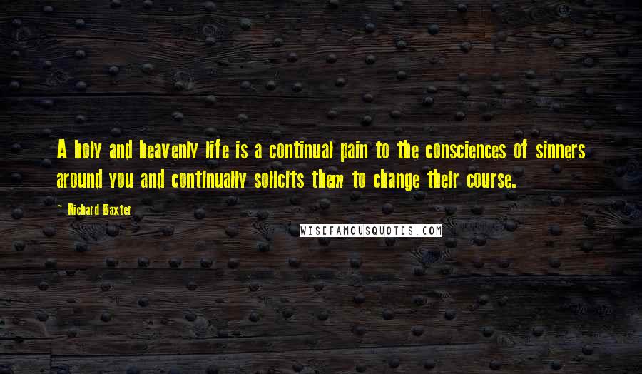 Richard Baxter Quotes: A holy and heavenly life is a continual pain to the consciences of sinners around you and continually solicits them to change their course.