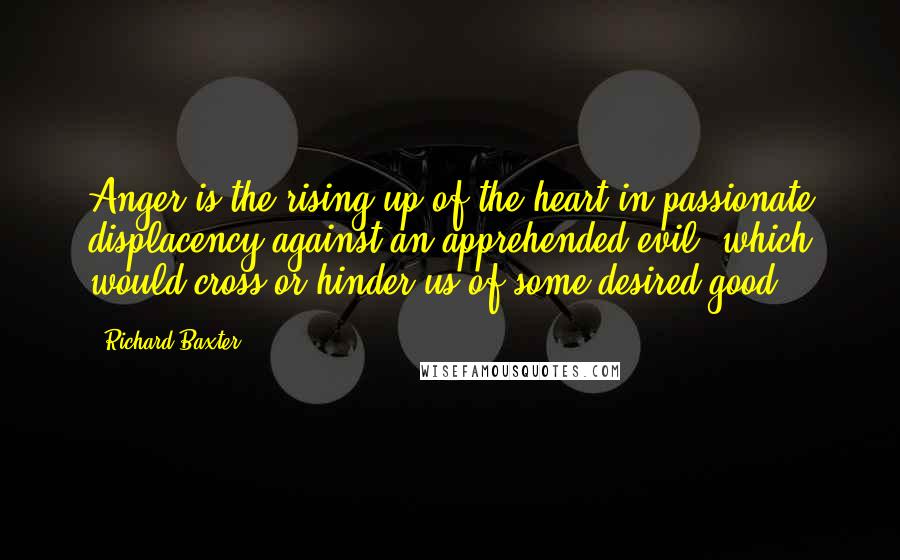 Richard Baxter Quotes: Anger is the rising up of the heart in passionate displacency against an apprehended evil, which would cross or hinder us of some desired good.