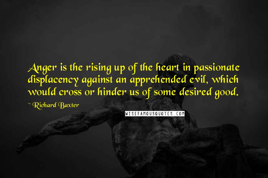 Richard Baxter Quotes: Anger is the rising up of the heart in passionate displacency against an apprehended evil, which would cross or hinder us of some desired good.