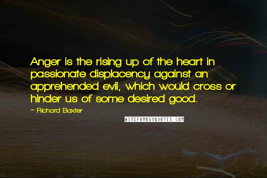 Richard Baxter Quotes: Anger is the rising up of the heart in passionate displacency against an apprehended evil, which would cross or hinder us of some desired good.