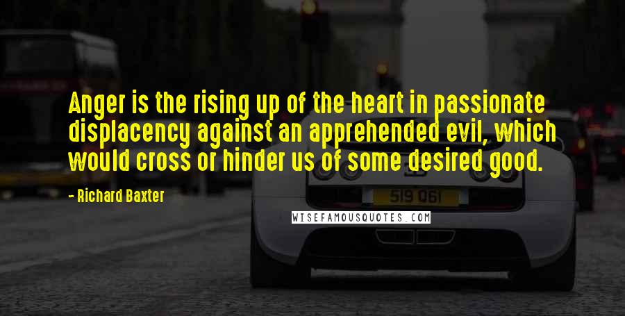 Richard Baxter Quotes: Anger is the rising up of the heart in passionate displacency against an apprehended evil, which would cross or hinder us of some desired good.