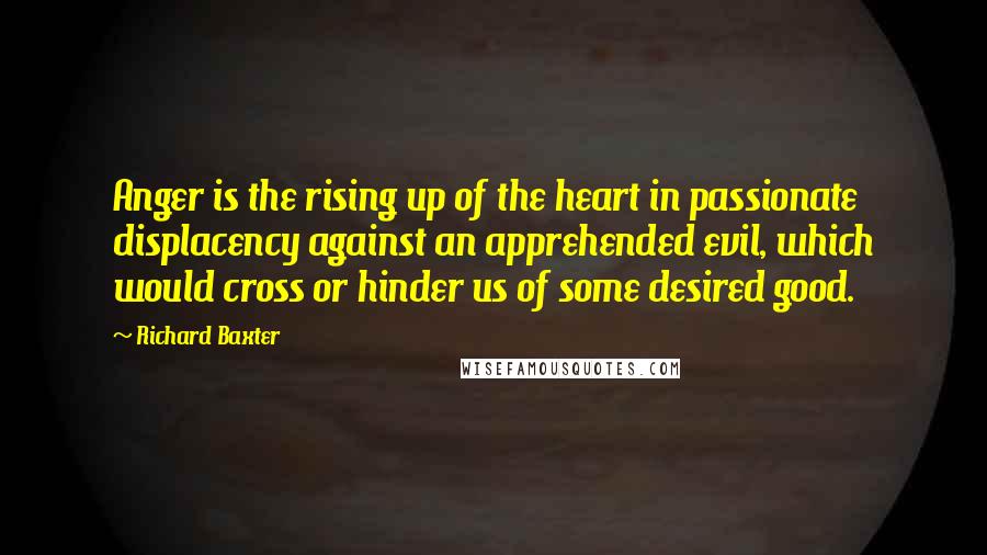 Richard Baxter Quotes: Anger is the rising up of the heart in passionate displacency against an apprehended evil, which would cross or hinder us of some desired good.