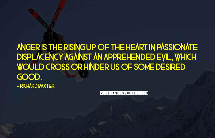 Richard Baxter Quotes: Anger is the rising up of the heart in passionate displacency against an apprehended evil, which would cross or hinder us of some desired good.