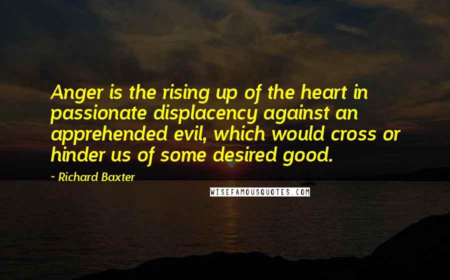 Richard Baxter Quotes: Anger is the rising up of the heart in passionate displacency against an apprehended evil, which would cross or hinder us of some desired good.