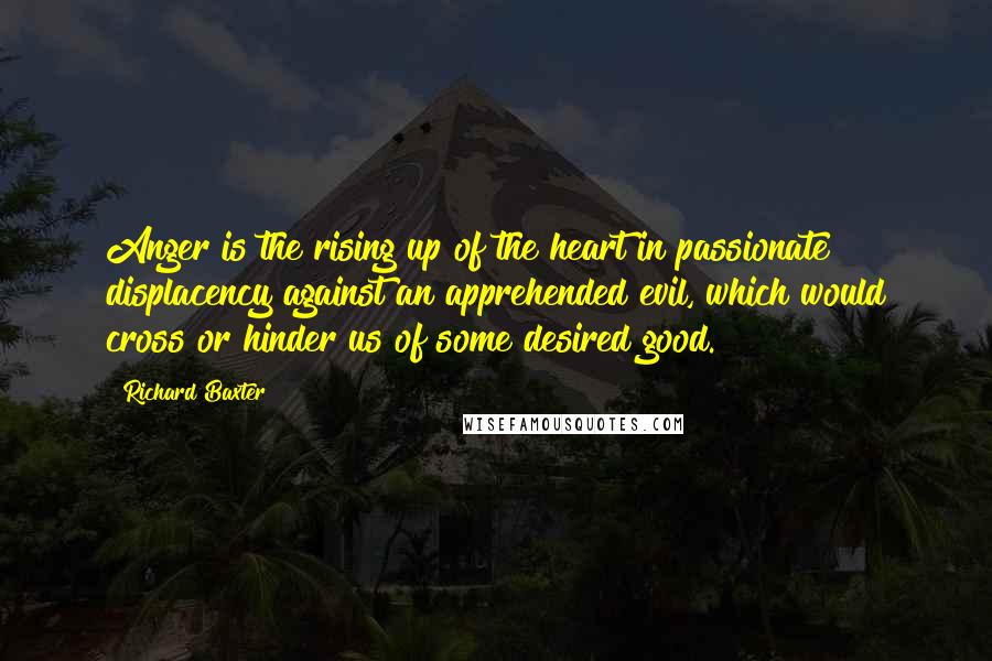 Richard Baxter Quotes: Anger is the rising up of the heart in passionate displacency against an apprehended evil, which would cross or hinder us of some desired good.