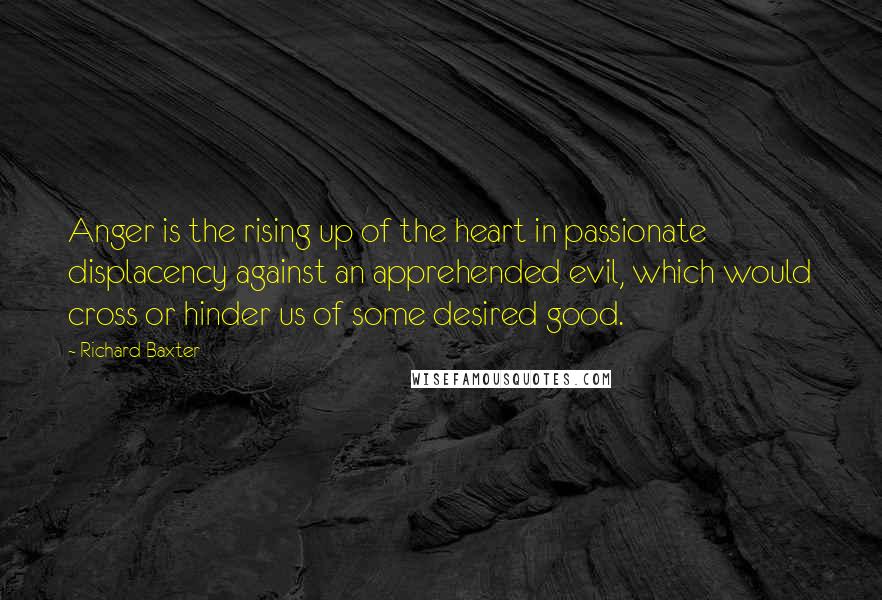 Richard Baxter Quotes: Anger is the rising up of the heart in passionate displacency against an apprehended evil, which would cross or hinder us of some desired good.