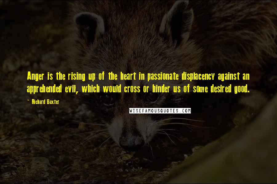 Richard Baxter Quotes: Anger is the rising up of the heart in passionate displacency against an apprehended evil, which would cross or hinder us of some desired good.