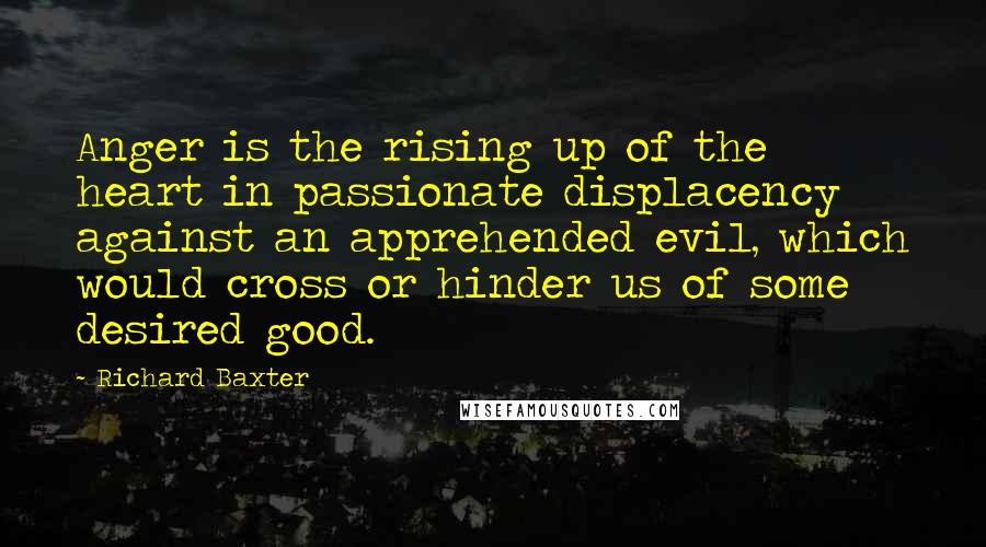 Richard Baxter Quotes: Anger is the rising up of the heart in passionate displacency against an apprehended evil, which would cross or hinder us of some desired good.