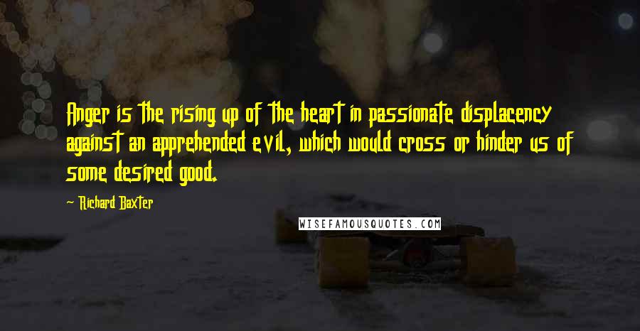 Richard Baxter Quotes: Anger is the rising up of the heart in passionate displacency against an apprehended evil, which would cross or hinder us of some desired good.