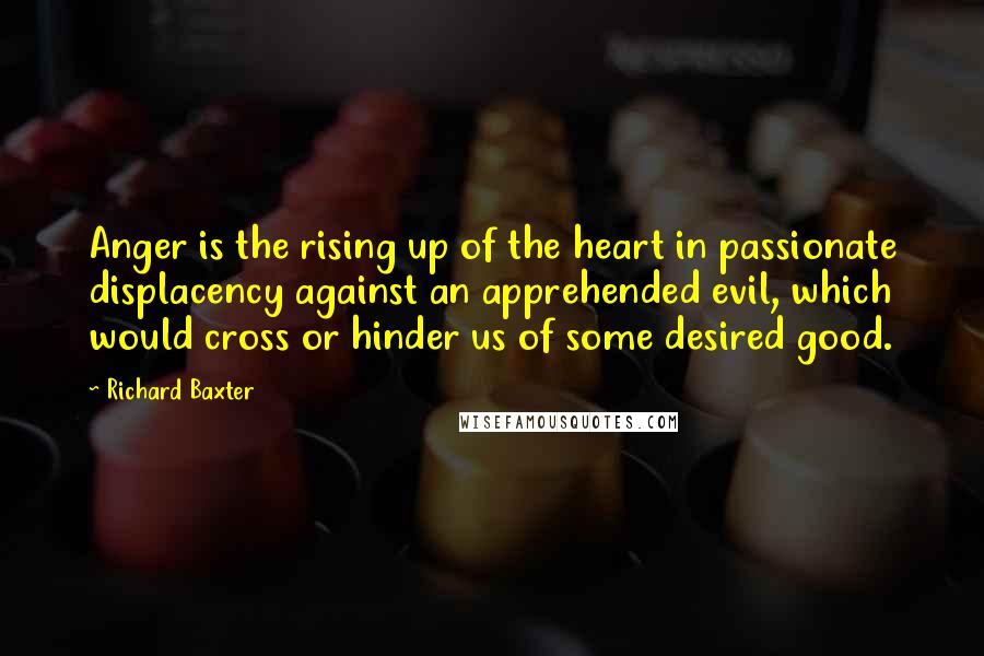 Richard Baxter Quotes: Anger is the rising up of the heart in passionate displacency against an apprehended evil, which would cross or hinder us of some desired good.