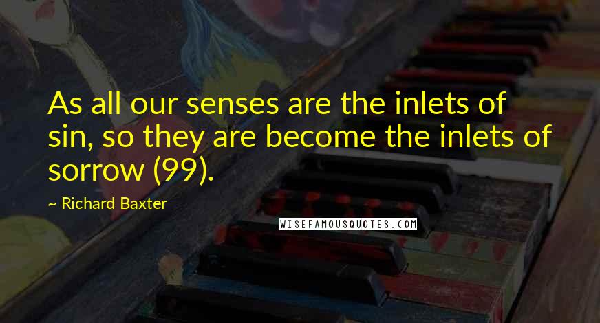 Richard Baxter Quotes: As all our senses are the inlets of sin, so they are become the inlets of sorrow (99).