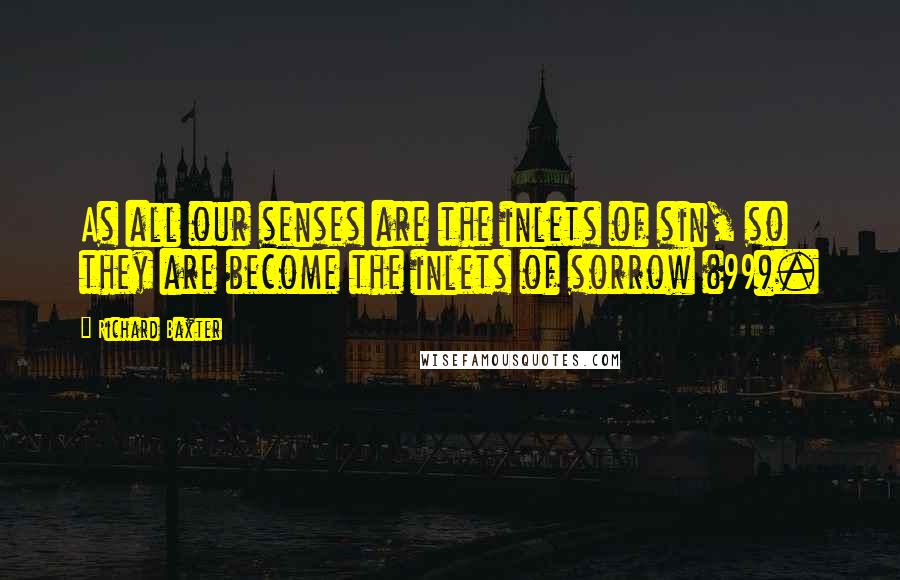 Richard Baxter Quotes: As all our senses are the inlets of sin, so they are become the inlets of sorrow (99).