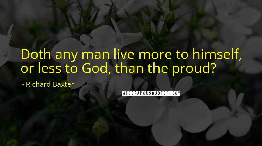 Richard Baxter Quotes: Doth any man live more to himself, or less to God, than the proud?