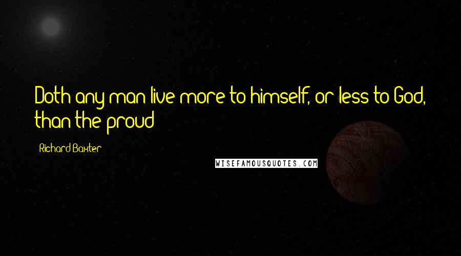 Richard Baxter Quotes: Doth any man live more to himself, or less to God, than the proud?