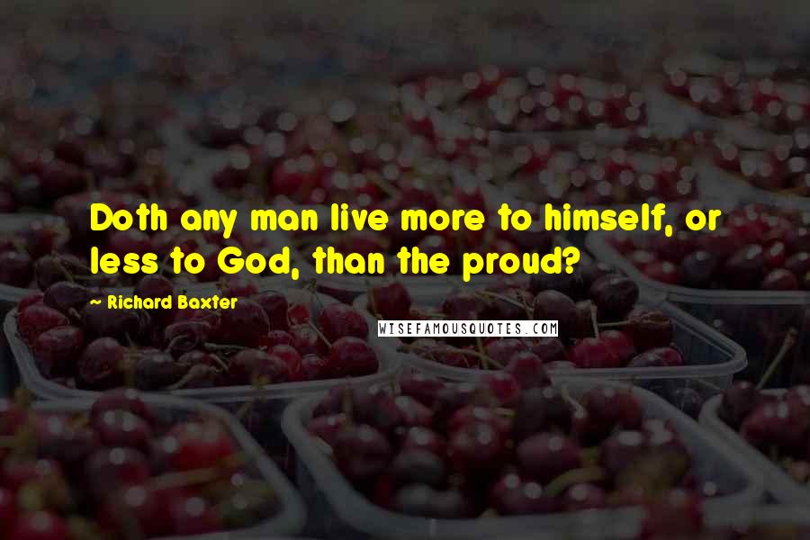 Richard Baxter Quotes: Doth any man live more to himself, or less to God, than the proud?