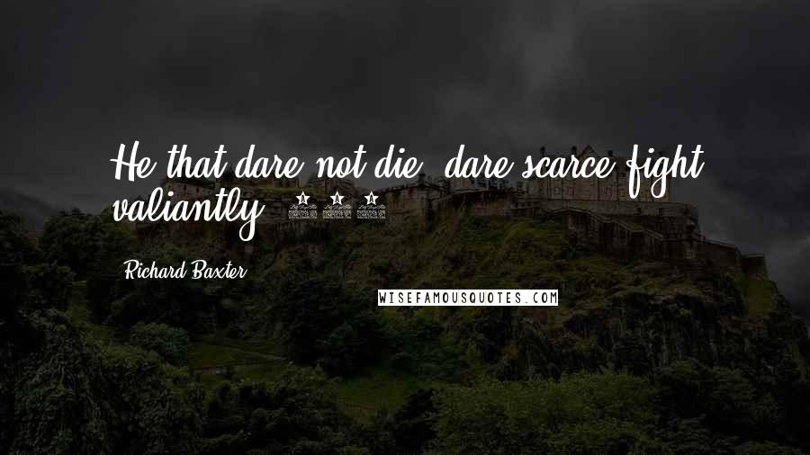 Richard Baxter Quotes: He that dare not die, dare scarce fight valiantly (475).