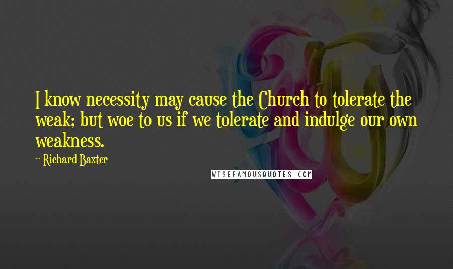 Richard Baxter Quotes: I know necessity may cause the Church to tolerate the weak; but woe to us if we tolerate and indulge our own weakness.