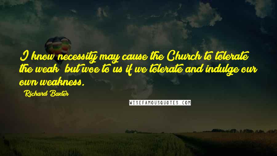Richard Baxter Quotes: I know necessity may cause the Church to tolerate the weak; but woe to us if we tolerate and indulge our own weakness.