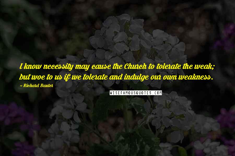Richard Baxter Quotes: I know necessity may cause the Church to tolerate the weak; but woe to us if we tolerate and indulge our own weakness.