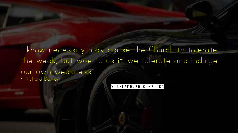 Richard Baxter Quotes: I know necessity may cause the Church to tolerate the weak; but woe to us if we tolerate and indulge our own weakness.
