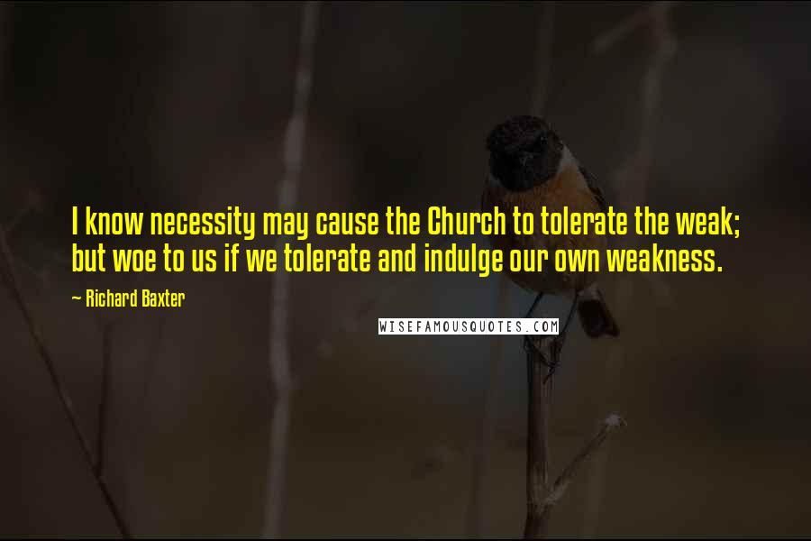 Richard Baxter Quotes: I know necessity may cause the Church to tolerate the weak; but woe to us if we tolerate and indulge our own weakness.