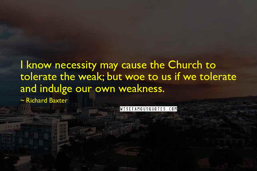 Richard Baxter Quotes: I know necessity may cause the Church to tolerate the weak; but woe to us if we tolerate and indulge our own weakness.