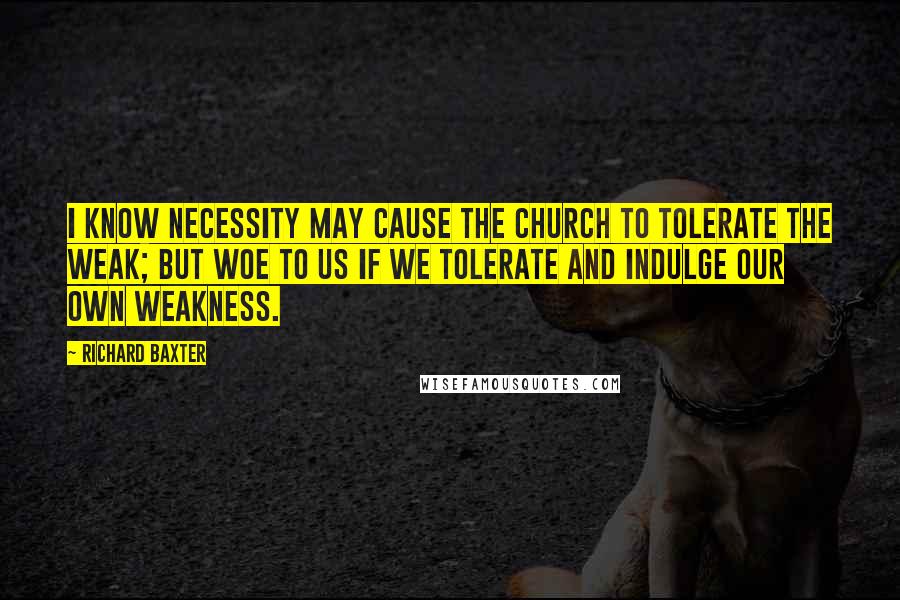 Richard Baxter Quotes: I know necessity may cause the Church to tolerate the weak; but woe to us if we tolerate and indulge our own weakness.