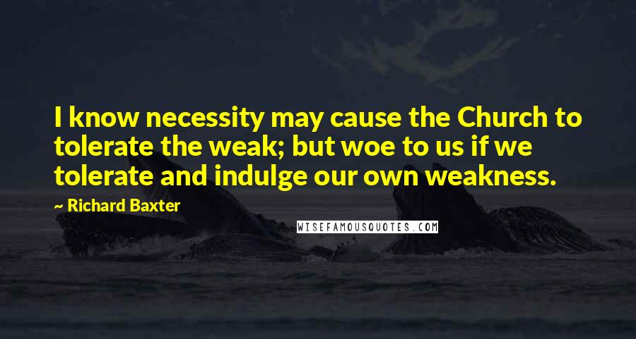 Richard Baxter Quotes: I know necessity may cause the Church to tolerate the weak; but woe to us if we tolerate and indulge our own weakness.