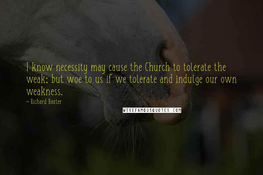 Richard Baxter Quotes: I know necessity may cause the Church to tolerate the weak; but woe to us if we tolerate and indulge our own weakness.