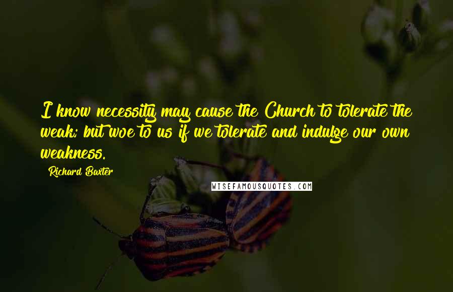 Richard Baxter Quotes: I know necessity may cause the Church to tolerate the weak; but woe to us if we tolerate and indulge our own weakness.