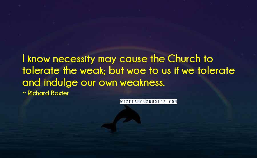 Richard Baxter Quotes: I know necessity may cause the Church to tolerate the weak; but woe to us if we tolerate and indulge our own weakness.