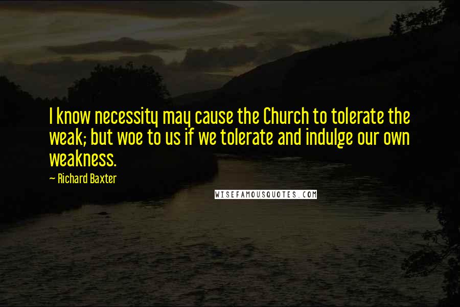 Richard Baxter Quotes: I know necessity may cause the Church to tolerate the weak; but woe to us if we tolerate and indulge our own weakness.