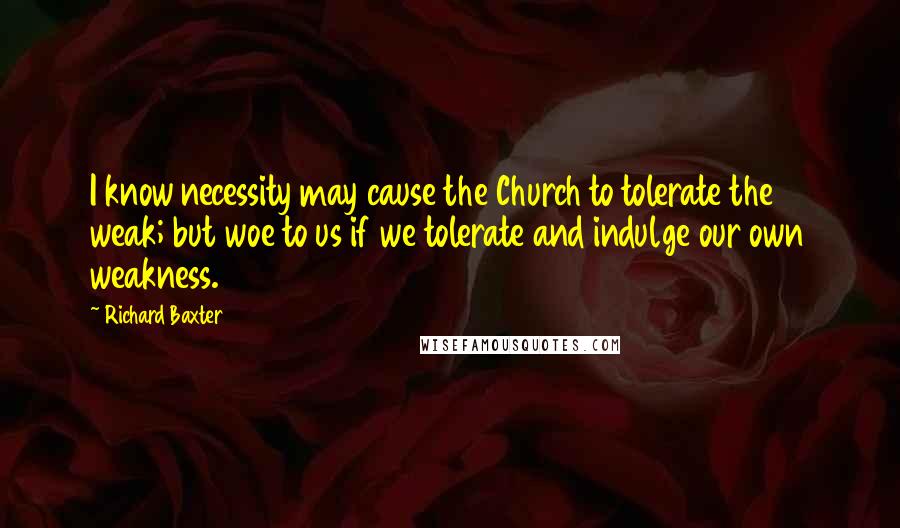 Richard Baxter Quotes: I know necessity may cause the Church to tolerate the weak; but woe to us if we tolerate and indulge our own weakness.