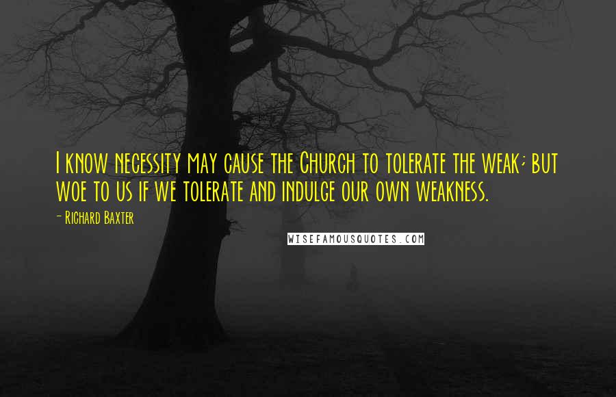 Richard Baxter Quotes: I know necessity may cause the Church to tolerate the weak; but woe to us if we tolerate and indulge our own weakness.