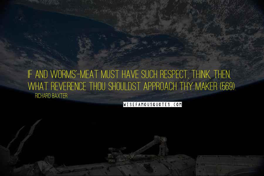 Richard Baxter Quotes: If and worms'-meat must have such respect, think, then, what reverence thou shouldst approach thy Maker (569).