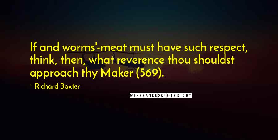 Richard Baxter Quotes: If and worms'-meat must have such respect, think, then, what reverence thou shouldst approach thy Maker (569).