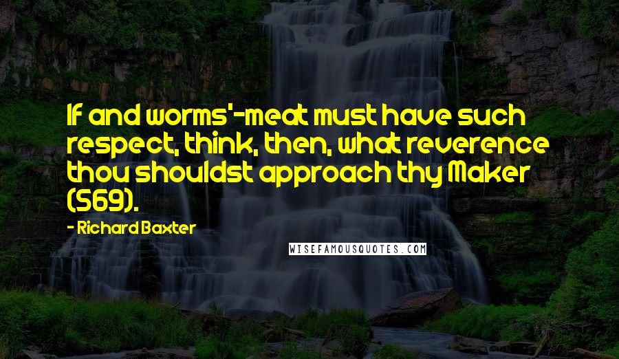 Richard Baxter Quotes: If and worms'-meat must have such respect, think, then, what reverence thou shouldst approach thy Maker (569).