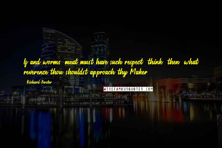 Richard Baxter Quotes: If and worms'-meat must have such respect, think, then, what reverence thou shouldst approach thy Maker (569).