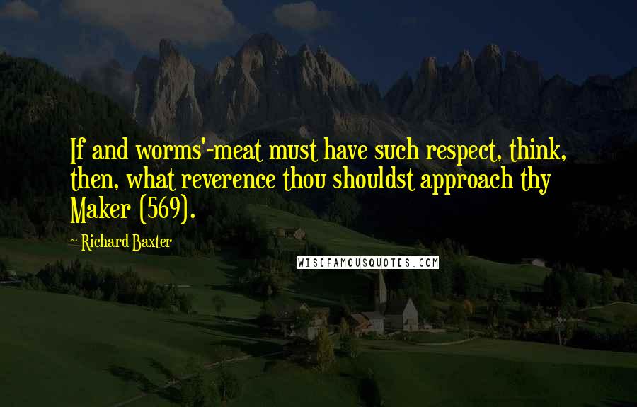 Richard Baxter Quotes: If and worms'-meat must have such respect, think, then, what reverence thou shouldst approach thy Maker (569).