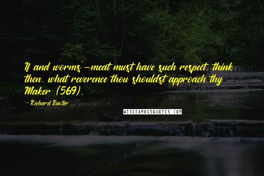 Richard Baxter Quotes: If and worms'-meat must have such respect, think, then, what reverence thou shouldst approach thy Maker (569).