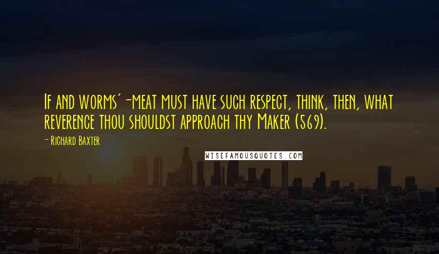 Richard Baxter Quotes: If and worms'-meat must have such respect, think, then, what reverence thou shouldst approach thy Maker (569).
