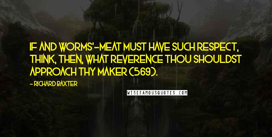 Richard Baxter Quotes: If and worms'-meat must have such respect, think, then, what reverence thou shouldst approach thy Maker (569).