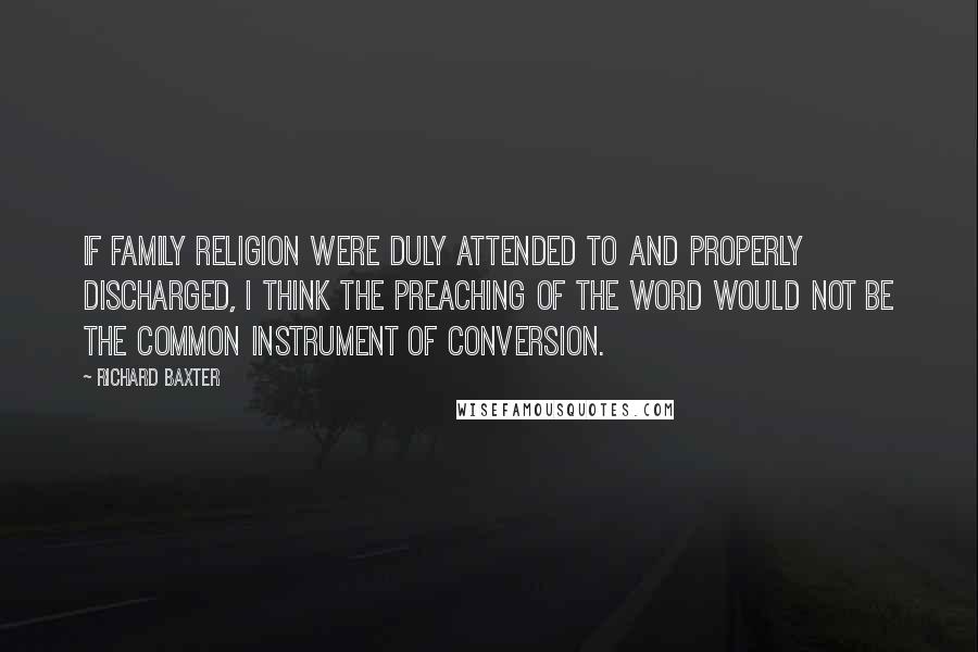 Richard Baxter Quotes: If family religion were duly attended to and properly discharged, I think the preaching of the Word would not be the common instrument of conversion.