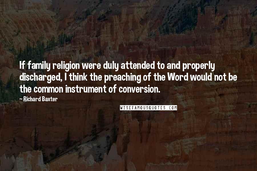 Richard Baxter Quotes: If family religion were duly attended to and properly discharged, I think the preaching of the Word would not be the common instrument of conversion.